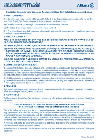 PROPOSTA DE CONTRATAÇÃO
ESTABELECIMENTO DE ENSINO
Página 19 de 20
1. RISCO COBERTO
1.1. Considera-se risco coberto a Responsabilidade Civil do Segurado, caracterizada na forma da Cláu-
sula I das Condições Gerais, e decorrente de acidente relacionado com:
a) a existência, uso e conservação do imóvel especificado neste contrato;
b) atividades do segurado desenvolvidas no referido imóvel.
1.2. Fica entendido e acordado que para efeito deste seguro serão considerados como terceiros os alu-
nos do próprio estabelecimento.
2. RISCOS EXCLUÍDOS
ALÉM DAS EXCLUSÕES CONSTANTES DAS CONDIÇÕES GERAIS, ESTE CONTRATO NÃO CO-
BRE RECLAMAÇÕES DECORRENTES DE:
a) DANIFICAÇÃO OU DESTRUIÇÃO DE BENS PESSOAIS DE PROFESSORES E FUNCIONÁRIOS;
b) DANOS CAUSADOS POR CONSTRUÇÃO, DEMOLIÇÃO, RECONSTRUÇÃO OU ALTERAÇÃO
ESTRUTURAL DO IMÓVEL, BEM COMO QUALQUER TIPO DE OBRA, INCLUSIVE INSTALA-
ÇÕES E MONTAGENS, ADMITIDOS, PORÉM, PEQUENOS TRABALHOS DE REPAROS DESTI-
NADOS À MANUTENÇÃO DO IMÓVEL;
c) DANOS CAUSADOS A VEÍCULOS QUANDO EM LOCAIS DE PROPRIEDADE, ALUGADOS OU
CONTROLADOS PELO SEGURADO.
3. LIMITE DE RESPONSABILIDADE
3.1. Ao contrário do que dispõe a Cláusula VIII - Limite de Responsabilidade, das Condições Gerais, fica
estabelecido que, nos seguros contratados em Garantia Única, o máximo indenizável por este contrato,
considerada a soma de todas as indenizações e despesas por ele pagas, será de três vezes a importân-
cia segurada, ficando este contrato automaticamente cancelado quando tal limite for atingido.
3.1.1. Não obstante a ampliação prevista neste item, fica entendido e acordado que a importância se-
gurada continua sendo o limite máximo de responsabilidade da Seguradora por reclamação ou série de
reclamações resultantes de um mesmo evento.
4. FRANQUIA
Aplica-se a este seguro uma franquia mínima, para danos materiais, inclusive nas hipóteses de roubo ou
furto, dedutível por sinistro, fixada na apólice.
5. RATIFICAÇÃO
Ratificam-se as Condições Gerais deste contrato que não tenham sido alteradas por estas Condições
Especiais.
Condições Especiais para Seguro de Responsabilidade Civil Estabelecimentos de Ensino
Fica entendido e acordado que, tendo o segurado pago o correspondente prêmio adicional, o presente
seguro se estende a cobrir as reclamações por danos decorrentes das atividades educacionais ou re-
creativas promovidas pelo segurado fora do estabelecimento de ensino especificado neste contrato, ex-
cluídas, todavia, as hipóteses de danos resultantes de acidentes com veículos, exceção feita a veículos
terrestres não motorizados e a barcos a remo, bem como a veleiros de até 7 metros de comprimento.
A presente extensão de cobertura, integrando a cobertura básica de R.C. Estabelecimento de Ensino
não apresentará capital segurado isolado.
Ratificam-se as Condições Gerais deste contrato que não tenham sido alteradas por estas Condições
Especiais.
Cláusula Particular da Cobertura Adicional para Atividades Educacionais
ou Recreativas Realizadas Fora do Estabelecimento de Ensino
 