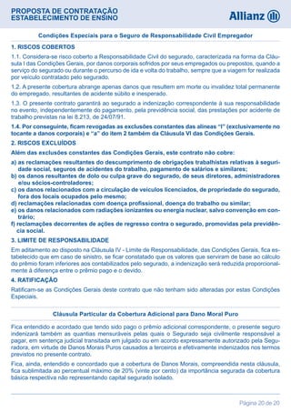 PROPOSTA DE CONTRATAÇÃO
ESTABELECIMENTO DE ENSINO
Página 20 de 20
1. RISCOS COBERTOS
1.1. Considera-se risco coberto a Responsabilidade Civil do segurado, caracterizada na forma da Cláu-
sula I das Condições Gerais, por danos corporais sofridos por seus empregados ou prepostos, quando a
serviço do segurado ou durante o percurso de ida e volta do trabalho, sempre que a viagem for realizada
por veículo contratado pelo segurado.
1.2. A presente cobertura abrange apenas danos que resultem em morte ou invalidez total permanente
do empregado, resultantes de acidente súbito e inesperado.
1.3. O presente contrato garantirá ao segurado a indenização correspondente à sua responsabilidade
no evento, independentemente do pagamento, pela previdência social, das prestações por acidente de
trabalho previstas na lei 8.213, de 24/07/91.
1.4. Por conseguinte, ficam revogadas as exclusões constantes das alíneas “l” (exclusivamente no
tocante a danos corporais) e “a” do item 2 também da Cláusula VI das Condições Gerais.
2. RISCOS EXCLUÍDOS
Além das exclusões constantes das Condições Gerais, este contrato não cobre:
a) as reclamações resultantes do descumprimento de obrigações trabalhistas relativas à seguri-
dade social, seguros de acidentes do trabalho, pagamento de salários e similares;
b) os danos resultantes de dolo ou culpa grave do segurado, de seus diretores, administradores
e/ou sócios-controladores;
c) os danos relacionados com a circulação de veículos licenciados, de propriedade do segurado,
fora dos locais ocupados pelo mesmo;
d) reclamações relacionadas com doença profissional, doença do trabalho ou similar;
e) os danos relacionados com radiações ionizantes ou energia nuclear, salvo convenção em con-
trário;
f) reclamações decorrentes de ações de regresso contra o segurado, promovidas pela previdên-
cia social.
3. LIMITE DE RESPONSABILIDADE
Em aditamento ao disposto na Cláusula IV - Limite de Responsabilidade, das Condições Gerais, fica es-
tabelecido que em caso de sinistro, se ficar constatado que os valores que serviram de base ao cálculo
do prêmio foram inferiores aos contabilizados pelo segurado, a indenização será reduzida proporcional-
mente à diferença entre o prêmio pago e o devido.
4. RATIFICAÇÃO
Ratificam-se as Condições Gerais deste contrato que não tenham sido alteradas por estas Condições
Especiais.
Condições Especiais para o Seguro de Responsabilidade Civil Empregador
Fica entendido e acordado que tendo sido pago o prêmio adicional correspondente, o presente seguro
indenizará também as quantias mensuráveis pelas quais o Segurado seja civilmente responsável a
pagar, em sentença judicial transitada em julgado ou em acordo expressamente autorizado pela Segu-
radora, em virtude de Danos Morais Puros causados a terceiros e efetivamente indenizados nos termos
previstos no presente contrato.
Fica, ainda, entendido e concordado que a cobertura de Danos Morais, compreendida nesta cláusula,
fica sublimitada ao percentual máximo de 20% (vinte por cento) da importância segurada da cobertura
básica respectiva não representando capital segurado isolado.
Cláusula Particular da Cobertura Adicional para Dano Moral Puro
 