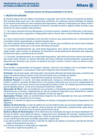 PROPOSTA DE CONTRATAÇÃO
ESTABELECIMENTO DE ENSINO
Página 3 de 20
1. OBJETO DO SEGURO
O presente seguro tem por objetivo reembolsar o segurado, até o limite máximo de garantia da apólice,
das quantias pelas quais vier a ser responsável civilmente, em sentença judicial transitada em julgado
ou em acordo autorizado de modo expresso pela Seguradora, relativas a reparações por danos involun-
tários, corporais e/ou materiais causados a terceiros, ocorridos durante a vigência deste contrato e que
decorram de riscos cobertos nele previstos.
1.1. Se o dano a terceiro tiver por fato gerador um evento contínuo, repetido ou ininterrupto, e não haven-
do concordância entre o segurado e a Seguradora sobre o dia em que o mesmo ocorreu, fica estipulado
que:
a) o dano corporal será considerado como ocorrido no dia em que, pela primeira vez, o reclamante tiver
consultado médico especializado a respeito daquele dano:
b) o dano material será considerado como ocorrido no dia em que a existência do mesmo ficou evidente
para o reclamante, ainda que a sua causa não fosse conhecida.
1.2. Correrão, obrigatoriamente, por conta desta Seguradora, até e dentro do limite máximo da indeni-
zação fixado neste contrato as despesas de salvamento comprovadamente efetuadas pelo segurado
durante e/ou após a ocorrência de um sinistro.
1.3. Correrão, obrigatoriamente, por conta desta Seguradora, até e dentro do limite máximo da indeniza-
ção fixado neste contrato os valores referentes aos danos materiais comprovadamente causados pelo
segurado e/ou terceiros a seu mando, na tentativa de evitar o sinistro, minorar o dano ou salvar a coisa.
2. DEFINIÇÕES
Para facilitar a compreensão da linguagem utilizada, incluímos uma relação com os principais termos
técnicos empregados, a qual passa a fazer parte integrante das Condições Gerais.
Aceitação: ato de aprovação, pelo Segurador, de proposta efetuada pelo Segurado para a cobertura de
seguro de determinado(s) risco(s) e que servirá de base para a emissão da apólice.
Acidente: é todo caso fortuito, especialmente aquele do qual deriva um dano.
Acidente Pessoal: é o evento, com data caracterizada, exclusiva e diretamente externo, súbito, invo-
luntário e violento, causador de lesão física a uma pessoa, lesão esta que, por si só e independente de
toda e qualquer outra causa, tenha como consequência direta a morte, ou invalidez permanente total ou
parcial daquela pessoa, ou lhe torne necessário tratamento médico.
Agravação de Risco: são circunstâncias que aumentam a intensidade (dimensão) ou a probabilidade
(frequência) de um sinistro, independentes ou não da vontade do Segurado e que, dessa forma, indicam
um aumento de taxa ou alteração das condições normais de seguro.
Agravações Físicas: todas as características tangíveis de uma exposição ao risco que aumentem a
probabilidade ou o tamanho de um sinistro.
Apólice: é o contrato de seguro que estabelece os direitos e obrigações da Empresa Seguradora e do
Segurado.
Apólice de Ocorrências: é o tipo de apólice em que fica determinado que somente estarão cobertos os
sinistros ocorridos durante sua vigência, embora possam ser reclamados, posteriormente, pelos tercei-
ros prejudicados, de acordo com os prazos prescricionais da lei.
Apólice à Base de Reclamações: forma alternativa de contratação de seguro de responsabilidade civil
em que se define, como objeto do seguro, o pagamento e/ou reembolso de quantias, respectivamente,
devidas ou pagas a terceiros pelo segurado, a título de reparação de danos, estipuladas por tribuna civil
ou por acordo aprovado pela sociedade seguradora, desde que:
a) os danos tenham ocorrido durante o período de vigência da apólice ou durante o período de retroati-
vidade contratualmente previsto; e
b) o terceiro apresente a reclamação ao segurado:
  1)durante a vigência da apólice; ou
Condições Gerais de Responsabilidade Civil Geral
 