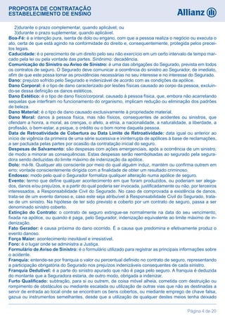 PROPOSTA DE CONTRATAÇÃO
ESTABELECIMENTO DE ENSINO
Página 4 de 20
  2)durante o prazo complementar, quando aplicável; ou
  3)durante o prazo suplementar, quando aplicável.
Boa-Fé: é a intenção pura, isenta de dolo ou engano, com que a pessoa realiza o negócio ou executa o
ato, certa de que está agindo na conformidade do direito e, consequentemente, protegida pelos precei-
tos legais.
Caducidade: é o perecimento de um direito pelo seu não exercício em um certo intervalo de tempo mar-
cado pela lei ou pela vontade das partes. Sinônimo: decadência.
Comunicação do Sinistro ou Aviso de Sinistro: é uma das obrigações do Segurado, prevista em todos
os contratos de seguro. O Segurado deve comunicar a ocorrência do sinistro ao Segurador, de imediato,
afim de que este possa tomar as providências necessárias no seu interesse e no interesse do Segurado.
Dano: prejuízo sofrido pelo Segurado e indenizável de acordo com as condições da apólice.
Dano Corporal: é o tipo de dano caracterizado por lesões físicas causado ao corpo da pessoa, excluin-
do-se dessa definição os danos estéticos.
Dano Estético: é o tipo de dano físico/corporal, causado à pessoa física, que, embora não acarretando
sequelas que interfiram no funcionamento do organismo, implicam redução ou eliminação dos padrões
de beleza.
Dano Material: é o tipo de dano causado exclusivamente à propriedade material.
Dano Moral: danos à pessoa física, mas não físicos, consequentes de acidentes ou sinistros, que
ofendam a honra, a moral, as crenças, o afeto, a etnia, a nacionalidade, a naturalidade, a liberdade, a
profissão, o bem-estar, a psique, o crédito ou o bom nome daquela pessoa.
Data de Retroatividade de Cobertura ou Data Limite de Retroatividade: data igual ou anterior ao
início de vigência da primeira de uma série sucessiva e ininterrupta de apólices à base de reclamações,
a ser pactuada pelas partes por ocasião da contratação inicial do seguro.
Despesas de Salvamento: são despesas com ações emergenciais, após a ocorrência de um sinistro,
de modo a minorar as consequências. Estas despesas serão reembolsadas ao segurado pela segura-
dora sendo deduzidas do limite máximo de indenização da apólice.
Dolo: má-fé. Qualquer ato consciente por meio do qual alguém induz, mantém ou confirma outrem em
erro; vontade conscientemente dirigida com a finalidade de obter um resultado criminoso.
Endosso: modo pelo qual o Segurador formaliza qualquer alteração numa apólice de seguro.
Evento: termo que define qualquer acontecimento em que foram produzidos, ou poderiam ser alega-
dos, danos e/ou prejuízos, e a partir do qual poderia ser invocada, justificadamente ou não, por terceiros
interessados, a Responsabilidade Civil do Segurado. No caso de comprovada a existência de danos,
trata-se de um evento danoso e, caso este seja atribuível à Responsabilidade Civil do Segurado, trata-
se de um sinistro. Na hipótese de ter sido previsto e coberto por um contrato de seguro, passa a ser
denominado sinistro coberto.
Extinção do Contrato: o contrato de seguro extingue-se normalmente na data do seu vencimento,
fixada na apólice, ou quando é paga, pelo Segurador, indenização equivalente ao limite máximo de in-
denização.
Fato Gerador: é causa próxima do dano ocorrido. É a causa que predomina e efetivamente produz o
evento danoso.
Força Maior: acontecimento inevitável e irresistível.
Foro: é o lugar onde se administra a Justiça.
Formulário de Aviso de Sinistro: é o formulário utilizado para registrar as principais informações sobre
o acidente.
Franquia: entende-se por franquia o valor ou percentual definido no contrato de seguro, representando
a participação obrigatória do Segurado nos prejuízos indenizáveis consequentes de cada sinistro.
Franquia Dedutível: é a parte do sinistro apurado que não é paga pelo seguro. A franquia é deduzida
do montante que a Seguradora estaria, de outro modo, obrigada a indenizar.
Furto Qualificado: subtração, para si ou outrem, de coisa móvel alheia, cometida com destruição ou
rompimento de obstáculos ou mediante escalada ou utilização de outras vias que não as destinadas a
servir de entrada ao local onde se encontram os bens cobertos, ou mediante emprego de chave falsa,
gazua ou instrumentos semelhantes, desde que a utilização de qualquer destes meios tenha deixado
 