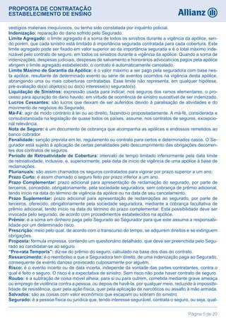 PROPOSTA DE CONTRATAÇÃO
ESTABELECIMENTO DE ENSINO
Página 5 de 20
vestígios materiais inequívocos, ou tenha sido constatada por inquérito policial.
Indenização: reparação do dano sofrido pelo Segurado.
Limite Agregado: o limite agregado é a soma de todos os sinistros durante a vigência da apólice, sen-
do porém, que cada sinistro está limitado à importância segurada contratada para cada cobertura. Este
limite agregado pode ser fixado em valor superior ao da importância segurada e é o total máximo inde-
nizável pelo contrato de seguro, em todos os sinistros durante a vigência da apólice. Quando a soma de
indenizações, despesas judiciais, despesas de salvamento e honorários advocatícios pagos pela apólice
atingem o limite agregado estabelecido, o contrato é automaticamente cancelado.
Limite Máximo de Garantia da Apólice: é o valor máximo a ser pago pela seguradora com base nes-
ta apólice, resultante de determinado evento ou série de eventos ocorridos na vigência desta apólice,
abrangendo uma ou mais coberturas contratadas. Esse limite não representa, em qualquer hipótese,
pré-avaliação do(s) objeto(s) ou do(s) interesse(s) segurado(s).
Liquidação de Sinistros: expressão usada para indicar, nos seguros dos ramos elementares, o pro-
cesso para apuração do dano havido, em virtude de ocorrência de sinistro suscetível de ser indenizado.
Lucros Cessantes: são lucros que deixam de ser auferidos devido à paralisação de atividades e do
movimento de negócios do Segurado.
Má-Fé: agir de modo contrário à lei ou ao direito, fazendo-o propositadamente. A má-fé, considerada e
consubstanciada na legislação de quase todos os países, assume, nos contratos de seguros, excepcio-
nal relevância.
Nota de Seguro: é um documento de cobrança que acompanha as apólices e endossos remetidos ao
banco cobrador.
Penalidade: sanção prevista em lei, regulamento ou contrato para certos e determinados casos. O Se-
gurador está sujeito à aplicação de certas penalidades pelo descumprimento das obrigações decorren-
tes dos contratos de seguros.
Período de Retroatividade de Cobertura: intervalo de tempo limitado inferiormente pela data limite
de retroatividade, inclusive, e, superiormente, pela data de início de vigência de uma apólice à base de
reclamações.
Plurianuais: são assim chamados os seguros contratados para vigorar por prazo superior a um ano.
Prazo Curto: é assim chamado o seguro feito por prazo inferior a um ano.
Prazo Complementar: prazo adicional para apresentação de reclamação do segurado, por parte de
terceiros, concedido, obrigatoriamente, pela sociedade seguradora, sem cobrança de prêmio adicional,
tendo início na data do término de vigência da apólice ou na data de seu cancelamento.
Prazo Suplementar: prazo adicional para apresentação de reclamações ao segurado, por parte de
terceiros, oferecido, obrigatoriamente pela sociedade seguradora, mediante a cobrança facultativa de
prêmio adicional, tendo início na data do término do prazo complementar. Esta possibilidade deve ser
invocada pelo segurado, de acordo com procedimentos estabelecidos na apólice.
Prêmio: é a soma em dinheiro paga pelo Segurado ao Segurador para que este assuma a responsabi-
lidade por um determinado risco.
Prescrição: meio pelo qual, de acordo com o transcurso do tempo, se adquirem direitos e se extinguem
obrigações.
Proposta: fórmula impressa, contendo um questionário detalhado, que deve ser preenchida pelo Segu-
rado ao candidatar-se ao seguro.
“Pro-rata Temporis”: diz-se do prêmio do seguro, calculado na base dos dias do contrato.
Ressarcimento: é o reembolso a que a Seguradora tem direito, de uma indenização paga ao Segurado,
consequente de evento danoso provocado culposamente por alguém.
Risco: é o evento incerto ou de data incerta, independe da vontade das partes contratantes, contra o
qual é feito o seguro. O risco é a expectativa de sinistro. Sem risco não pode haver contrato de seguro.
Roubo: é a subtração de coisa móvel alheia, para si ou para outrem, cometida mediante grave ameaça
ou emprego de violência contra a pessoa, ou depois de havê-la, por qualquer meio, reduzido à impossibi-
lidade de resistência, quer pela ação física, quer pela aplicação de narcóticos ou assalto à mão armada.
Salvados: são as coisas com valor econômico que escapam ou sobram do sinistro.
Segurado: é a pessoa física ou jurídica que, tendo interesse segurável, contrata o seguro, ou seja, qual-
 