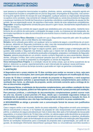 PROPOSTA DE CONTRATAÇÃO
ESTABELECIMENTO DE ENSINO
Página 6 de 20
quer pessoa ou companhia mencionadas na apólice; diretores, sócios, acionistas, enquanto agindo em
suas respectivas funções e competências em prol do Segurado; empregados do Segurado, mas somen-
te enquanto agindo dentro do escopo de suas obrigações; qualquer pessoa ou organização designadas
na apólice como vendedor, mas somente em relação à distribuição ou venda dos produtos do Segurado;
e quaisquer membros do Comitê de Executivos e ajudantes voluntários e participantes da equipe do Se-
gurado, de sua organização social, de esportes e bem-estar, dentro de suas respectivas competências.
Segurador: empresa legalmente constituída para assumir e gerir riscos, devidamente especificados no
contrato de seguro.
Seguro: denomina-se contrato de seguro aquele que estabelece para uma das partes, mediante rece-
bimento de um prêmio da outra parte, a obrigação de pagar a esta, ou à pessoa por ela designada, de-
terminada importância no caso da ocorrência de uma evento futuro e incerto ou de data incerta, previsto
no contrato.
Seguro a Primeiro Risco Absoluto: é aquele em que a Seguradora responde pelo valor de qualquer
prejuízo real coberto, até o Limite Máximo de Indenização.
Sinistro: termo utilizado para definir, em qualquer ramo ou carteira de seguro, a ocorrência de um even-
to danoso, afetando um Segurado (civilmente ou não), mas não necessariamente previsto e coberto no
contrato de seguro, caso em que é denominado sinistro coberto.
Sub-Rogação: a sub-rogação tem lugar no seguro quando, após o sinistro e paga a indenização pelo Se-
gurador, este substitui o Segurado nos direitos e ações que o mesmo tem de demandar o(s) eventual(is)
responsável(eis) pelo sinistro, normalmente excetuados empregados, prepostos e contratados do Segurado.
Terceiro: pessoa prejudicada em um sinistro, exceto o próprio Segurado ou seus ascendentes, descen-
dentes, cônjuge e irmãos, bem como quaisquer pessoas que com ele residam ou que dele dependam
economicamente, e ainda os prepostos ou empregados ou sócios do Segurado.
Vício Intrínseco/Vício Próprio: é a condição natural de certas coisas, que as torna suscetíveis de se
destruir, deteriorar ou avariar, espontaneamente e sem intervenção de qualquer causa extrínseca.
Vigência: intervalo contínuo de tempo durante o qual estão em vigor as garantias contratadas.
3. ACEITAÇÃO
A Seguradora terá o prazo máximo de 15 dias corridos para aceitar ou recusar o risco, seja para
seguros novos ou renovações, bem como para alterações que impliquem em modificação do risco.
O prazo de 15 dias é contado a partir da entrada da proposta na Seguradora, e será suspenso
quando a Seguradora solicitar a apresentação de documentos complementares para análise e
aceitação dos riscos, ou alteração da proposta, sendo reiniciado somente após a entrega de to-
dos os documentos exigidos.
Para pessoas físicas, a solicitação de documentos complementares, para análise e aceitação do risco
ou da alteração da proposta, poderá ser feita apenas uma vez, durante o prazo previsto para aceitação.
Para pessoas jurídicas, a solicitação de documentações complementares poderá ocorrer mais
de uma vez, durante o prazo previsto (15 dias), desde que a sociedade seguradora indique os
fundamentos do pedido de novos elementos, para avaliação da proposta ou taxação do risco. A
aceitação será automática caso não haja manifestação em contrário no prazo estabelecido.
A SEGURADORA se obriga a proceder com a comunicação formal da recusa com justificativa
para a mesma.
Caso o seguro venha a ser recusado, dentro do prazo estipulado, a Seguradora enviará uma correspon-
dência comunicando a recusa, e na hipótese da proposta ter sido recepcionada com adiantamento do
prêmio, a cobertura do seguro prevalecerá por mais 2 (dois) dias úteis após a formalização da recusa pela
seguradora, e no prazo máximo de 10 (dez) dias corridos, os valores pagos serão devolvidos ao proponen-
te descontada a parcela “pro rata temporis” relativa ao período em que prevaleceu a cobertura, atualizados
pelo índice IPCA/IBGE a partir da formalização da recusa até a data efetiva da restituição pela Seguradora.
Dentre as condições necessárias para a aceitação da proposta está a apresentação, por parte do se-
gurado, de declaração informando desconhecer quaisquer fatos ou circunstâncias ocorridos durante o
 