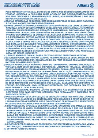 PROPOSTA DE CONTRATAÇÃO
ESTABELECIMENTO DE ENSINO
Página 8 de 20
PELO REPRESENTANTE LEGAL, DE UM OU DE OUTRO; NOS SEGUROS CONTRATADOS POR
PESSOAS JURÍDICAS, A EXCLUSÃO ACIMA APLICA-SE AOS SÓCIOS-CONTROLADORES,
AOS SEUS DIRIGENTES E ADMINISTRADORES LEGAIS, AOS BENEFICIÁRIOS E AOS SEUS
RESPECTIVOS REPRESENTANTES LEGAIS.
g) MULTAS IMPOSTAS AO SEGURADO, BEM COMO AS DESPESAS DE QUALQUER NATUREZA,
RELATIVAS A AÇÕES OU PROCESSOS CRIMINAIS;
h) DANOS CORPORAIS OU DANOS MATERIAIS, OU RESPONSABILIDADE LEGAL DE QUALQUER
NATUREZA, DIRETA OU INDIRETAMENTE CAUSADOS POR, OU PARA O QUAL TENHAM CON-
TRIBUÍDO, OU DECORRENTES DE: RADIAÇÕES IONIZANTES OU CONTAMINAÇÃO POR RA-
DIOATIVIDADE DE QUALQUER COMBUSTÍVEL NUCLEAR OU DE QUALQUER LIXO ATÔMICO
ORIUNDO DE COMBUSTÃO DE COMBUSTÍ VEL NUCLEAR, DE MATERIAL RADIOATIVO, TÓXI-
CO, EXPLOSIVO OU OUTROS MATERIAIS PERIGOSOS DE QUALQUER INSTALAÇÃO NUCLE-
AR EXPLOSIVA OU DE QUALQUER DE SEUS COMPONENTES; POR QUALQUER REATOR NU-
CLEAR, USINA E DEMAIS INSTALAÇÕES NUCLEARES, PROPRIEDADES OU CONSTRUÇÕES
QUE ESTEJAM DE QUALQUER FORMA RELACIONADAS COM OU CONCERNENTES À PRO-
DUÇÃO DE ENERGIA NUCLEAR, OU À PRODUÇÃO OU ARMAZENAMENTO OU MANUSEIO DE
COMBUSTÍVEL NUCLEAR OU LIXO NUCLEAR OU QUAISQUER OUTRAS PROPRIEDADES OU
CONSTRUÇÕES PASSÍVEIS DE COBERTURA PARA QUALQUER “POOL” E/OU ASSOCIAÇÃO
LOCAL DE RISCOS NUCLEARES;
h.1) RISCOS ATÔMICOS OU NUCLEARES, EXCETO O DEVIDO EMPREGO NA MEDICINA;
i) QUALQUER PERDA, DESTRUIÇÃO, DANO OU RESPONSABILIDADE LEGAL DIRETA OU INDI-
RETAMENTE CAUSADOS POR, RESULTANTE DE, OU PARA OS QUAIS TENHA CONTRIBUÍDO
MATERIAL DE ARMAS NUCLEARES;
j) DANOS CAUSADOS PELA AÇÃO PAULATINA DE TEMPERATURA, UMIDADE, INFILTRAÇÃO E
VIBRAÇÃO, BEM COMO DESCARGA, DISPERAÇÃO, LIBERAÇÃO, POLUIÇÃO, CONTAMINA-
ÇÃO E VAZAMENTO OU ESCAPAMENTO DE POLUENTES, OU QUALQUER PERDA, CUSTO OU
DESPESA ORIUNDOS DE QUALQUER ORIENTAÇÃO OU SOLICITAÇÃO GOVERNAMENTAL OU
NÃO, PARA O SEGURADO AVALIAR, TESTAR, LIMPAR, REMOVER, CONTROLAR, FREAR, TRA-
TAR, DESINTOXICAR OU NEUTRALIZAR POLUENTES OCORRIDOS DENTRO DOS ESTADOS
UNIDOS, SEUS TERRITÓRIOS E POSSESSÕES E/OU CANADÁ. CONTUDO, ESTA EXCLUSÃO
NÃO SERÁ APLICADA A DANOS CORPORAIS OU MATERIAIS FORA DOS ESTADOS UNIDOS,
DE SEUS TERRITÓRIOS OU POSSESSÕES E/OU CANADÁ, CAUSADOS POR UM EVENTO RE-
PENTINO, IDENTIFICÁVEL, INVOLUNTÁRIO E INESPERADO, QUE OCORRA EM SUA TOTALI-
DADE EM DATA E LOCAL ESPECÍFICOS;
k) PERDAS FINANCEIRAS, INCLUSIVE LUCROS CESSANTES, NÃO DECORRENTES DE DANOS
CORPORAIS E/OU DANO MATERIAL SOFRIDOS PELO RECLAMANTE E COBERTOS PELO
PRESENTE CONTRATO;
l) DANOS DECORRENTES DA CIRCULAÇÃO DE VEÍCULOS TERRESTRES FORA DOS LOCAIS DE
PROPRIEDADE, ALUGADOS OU CONTROLADOS PELO SEGURADO, E AINDA OS DANOS RE-
LACIONADOS COM A EXISTÊNCIA, USO E CONSERVAÇÃO DE AERONAVES E AEROPORTOS,
INCLUSIVE DANOS SOFRIDOS POR PASSAGEIROS DE AERONAVES;
l.1) PROPRIEDADE OU OPERAÇÃO DE LINHAS AÉREAS, EXCETO NO QUE TANGE ÀS OPERA-
ÇÕES DENTRO DE LOJAS, ESCRITÓRIOS E ÁREAS DE CHECK-IN E QUE NÃO SEJAM DE
RESPONSABILIDADE DA INFRAERO, AERONAVES, AERONAVE ESPACIAL OU VEÍCULOS
COM SUSTENTAÇÃO A AR (INCLUINDO CONSTRUÇÃO, REPARO OU SERVIÇOS DE INSTA-
LAÇÃO EM AERONAVES), AERÓDROMOS, AEROPORTOS (INCLUINDO REABASTECIMEN-
TO, RESPONSABILIDADE DA TORRE DE CONTROLE E SERVIÇOS DE CONSTRUÇÃO OU
DE REPARO DENTRO DO PERÍMETRO DO AEROPORTO) OU QUAISQUER OUTROS RISCOS
AERONÁUTICOS;
l.2) RISCOS DE RESPONSABILIDADE SOBRE PRODUTOS REFERENTES À FABRICAÇÃO, VENDA,
DISTRIBUIÇÃO OU FORNECIMENTO DE AERONAVES E COMPONENTES DE AERONAVES;
m) EXTRAVIO, FURTO OU ROUBO;
 
