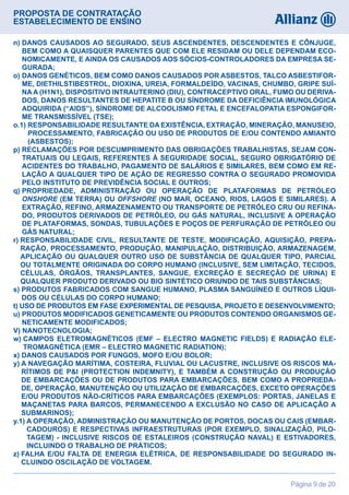 PROPOSTA DE CONTRATAÇÃO
ESTABELECIMENTO DE ENSINO
Página 9 de 20
n) DANOS CAUSADOS AO SEGURADO, SEUS ASCENDENTES, DESCENDENTES E CÔNJUGE,
BEM COMO A QUAISQUER PARENTES QUE COM ELE RESIDAM OU DELE DEPENDAM ECO-
NOMICAMENTE, E AINDA OS CAUSADOS AOS SÓCIOS-CONTROLADORES DA EMPRESA SE-
GURADA;
o) DANOS GENÉTICOS, BEM COMO DANOS CAUSADOS POR ASBESTOS, TALCO ASBESTIFOR-
ME, DIETHILSTIBESTROL, DIOXINA, UREIA, FORMALDEÍDO, VACINAS, CHUMBO, GRIPE SUÍ-
NAA (H1N1), DISPOSITIVO INTRAUTERINO (DIU), CONTRACEPTIVO ORAL, FUMO OU DERIVA-
DOS, DANOS RESULTANTES DE HEPATITE B OU SÍNDROME DA DEFICIÊNCIA IMUNOLÓGICA
ADQUIRIDA (“AIDS”), SÍNDROME DE ALCOOLISMO FETAL E ENCEFALOPATIA ESPONGIFOR-
ME TRANSMISSÍVEL (TSE);
o.1) RESPONSABILIDADE RESULTANTE DA EXISTÊNCIA, EXTRAÇÃO, MINERAÇÃO, MANUSEIO,
PROCESSAMENTO, FABRICAÇÃO OU USO DE PRODUTOS DE E/OU CONTENDO AMIANTO
(ASBESTOS);
p) RECLAMAÇÕES POR DESCUMPRIMENTO DAS OBRIGAÇÕES TRABALHISTAS, SEJAM CON-
TRATUAIS OU LEGAIS, REFERENTES À SEGURIDADE SOCIAL, SEGURO OBRIGATÓRIO DE
ACIDENTES DO TRABALHO, PAGAMENTO DE SALÁRIOS E SIMILARES, BEM COMO EM RE-
LAÇÃO A QUALQUER TIPO DE AÇÃO DE REGRESSO CONTRA O SEGURADO PROMOVIDA
PELO INSTITUTO DE PREVIDÊNCIA SOCIAL E OUTROS;
q) PROPRIEDADE, ADMINISTRAÇÃO OU OPERAÇÃO DE PLATAFORMAS DE PETRÓLEO
ONSHORE (EM TERRA) OU OFFSHORE (NO MAR, OCEANO, RIOS, LAGOS E SIMILARES). A
EXTRAÇÃO, REFINO, ARMAZENAMENTO OU TRANSPORTE DE PETRÓLEO CRU OU REFINA-
DO, PRODUTOS DERIVADOS DE PETRÓLEO, OU GÁS NATURAL, INCLUSIVE A OPERAÇÃO
DE PLATAFORMAS, SONDAS, TUBULAÇÕES E POÇOS DE PERFURAÇÃO DE PETRÓLEO OU
GÁS NATURAL;
r) RESPONSABILIDADE CIVIL, RESULTANTE DE TESTE, MODIFICAÇÃO, AQUISIÇÃO, PREPA-
RAÇÃO, PROCESSAMENTO, PRODUÇÃO, MANIPULAÇÃO, DISTRIBUIÇÃO, ARMAZENAGEM,
APLICAÇÃO OU QUALQUER OUTRO USO DE SUBSTÂNCIA DE QUALQUER TIPO, PARCIAL
OU TOTALMENTE ORIGINADA DO CORPO HUMANO (INCLUSIVE, SEM LIMITAÇÃO, TECIDOS,
CÉLULAS, ÓRGÃOS, TRANSPLANTES, SANGUE, EXCREÇÃO E SECREÇÃO DE URINA) E
QUALQUER PRODUTO DERIVADO OU BIO SINTÉTICO ORIUNDO DE TAIS SUBSTÂNCIAS;
s) PRODUTOS FABRICADOS COM SANGUE HUMANO, PLASMA SANGUÍNEO E OUTROS LÍQUI-
DOS OU CÉLULAS DO CORPO HUMANO;
t) USO DE PRODUTOS EM FASE EXPERIMENTAL DE PESQUISA, PROJETO E DESENVOLVIMENTO;
u) PRODUTOS MODIFICADOS GENETICAMENTE OU PRODUTOS CONTENDO ORGANISMOS GE-
NETICAMENTE MODIFICADOS;
V) NANOTECNOLOGIA;
w) CAMPOS ELETROMAGNÉTICOS (EMF – ELECTRO MAGNETIC FIELDS) E RADIAÇÃO ELE-
TROMAGNÉTICA (EMR – ELECTRO MAGNETIC RADIATION);
x) DANOS CAUSADOS POR FUNGOS, MOFO E/OU BOLOR;
y) A NAVEGAÇÃO MARÍTIMA, COSTEIRA, FLUVIAL OU LACUSTRE, INCLUSIVE OS RISCOS MA-
RÍTIMOS DE PI (PROTECTION INDEMNITY), E TAMBÉM A CONSTRUÇÃO OU PRODUÇÃO
DE EMBARCAÇÕES OU DE PRODUTOS PARA EMBARCAÇÕES, BEM COMO A PROPRIEDA-
DE, OPERAÇÃO, MANUTENÇÃO OU UTILIZAÇÃO DE EMBARCAÇÕES, EXCETO OPERAÇÕES
E/OU PRODUTOS NÃO-CRÍTICOS PARA EMBARCAÇÕES (EXEMPLOS: PORTAS, JANELAS E
MAÇANETAS PARA BARCOS, PERMANECENDO A EXCLUSÃO NO CASO DE APLICAÇÃO A
SUBMARINOS);
y.1) A OPERAÇÃO, ADMINISTRAÇÃO OU MANUTENÇÃO DE PORTOS, DOCAS OU CAIS (EMBAR-
CADOUROS) E RESPECTIVAS INFRAESTRUTURAS (POR EXEMPLO, SINALIZAÇÃO, PILO-
TAGEM) - INCLUSIVE RISCOS DE ESTALEIROS (CONSTRUÇÃO NAVAL) E ESTIVADORES,
INCLUINDO O TRABALHO DE PRÁTICOS;
z) FALHA E/OU FALTA DE ENERGIA ELÉTRICA, DE RESPONSABILIDADE DO SEGURADO IN-
CLUINDO OSCILAÇÃO DE VOLTAGEM.
 