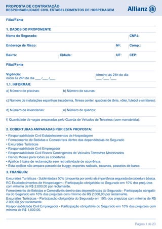 Página 1 de 23
PROPOSTA DE CONTRATAÇÃO
RESPONSABILIDADE CIVIL ESTABELECIMENTOS DE HOSPEDAGEM
Nome do Segurado: CNPJ:
c) Número de instalações esportivas (academia, fitness center, quadras de tênis, vôlei, futebol e similares):
f) Quantidade de vagas amparadas pelo Guarda de Veículos de Terceiros (com manobrista):
a) Número de piscinas: b) Número de saunas:
• Responsabilidade Civil Estabelecimentos de Hospedagem
• Fornecimento de Bebidas e Comestíveis dentro das dependências do Segurado
• Excursões Turísticas
• Responsabilidade Civil Empregador
• Responsabilidade Civil Riscos Contingentes de Veículos Terrestres Motorizados
• Danos Morais para todas as coberturas
• Apólice à base de reclamação sem retroatividade de ocorrência.
• Esta apólice não ampara passeio de buggy, esportes radicais, escunas, passeios de barco.
Excursões Turísticas - Sublimitada a 50% (cinquenta por cento) da importância segurada da cobertura básica.
RC Estabelecimentos de Hospedagem - Participação obrigatória do Segurado em 10% dos prejuízos
com mínimo de R$ 2.000,00 por reclamante.
Fornecimento de Bebidas e Comestíveis dentro das dependências do Segurado - Participação obrigató-
ria do Segurado em 10% dos prejuízos com mínimo de R$ 2.000,00 por reclamante.
Excursões Turísticas - Participação obrigatória do Segurado em 10% dos prejuízos com mínimo de R$
2.000,00 por reclamante.
Responsabilidade Civil Empregador - Participação obrigatória do Segurado em 10% dos prejuízos com
mínimo de R$ 1.000,00.
d) Número de lavanderias: e) Número de quartos:
Endereço de Risco: No
: Comp.:
Bairro: UF:Cidade: CEP:
Filial/Fonte
Filial/Fonte
1. DADOS DO PROPONENTE
1.1. INFORMAR:
2. COBERTURAS AMPARADAS POR ESTA PROPOSTA:
3. FRANQUIA:
término às 24h do dia
___ /___ /___
Vigência:
início às 24h do dia ___ /___ /___
 