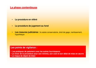 La phase contentieuseLa phase contentieuse
Les points de vigilance :Les points de vigilance :
• Les pratiques de paiement avec les autres fournisseurs
• Le choix de la procédure pour son minima, son coût et son délai de mise en œuvre
• Le risque de dépôt de bilan
• La procédure en référé
• La procédure de jugement au fond
• Les mesures judiciaires : la saisie conservatoire, droit de gage, nantissement,
hypothèque
 