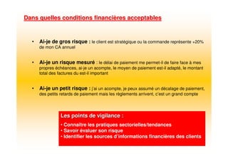 • Ai-je de gros risque : le client est stratégique ou la commande représente +20%
de mon CA annuel
• Ai-je un risque mesuré : le délai de paiement me permet-il de faire face à mes
propres échéances, ai-je un acompte, le moyen de paiement est-il adapté, le montant
total des factures du est-il important
• Ai-je un petit risque : j’ai un acompte, je peux assumé un décalage de paiement,
des petits retards de paiement mais les règlements arrivent, c’est un grand compte
Dans quelles conditions financiDans quelles conditions financièères acceptablesres acceptables
Les points de vigilance :Les points de vigilance :
• Connaître les pratiques sectorielles/tendances
• Savoir évaluer son risque
• Identifier les sources d’informations financières des clients
 