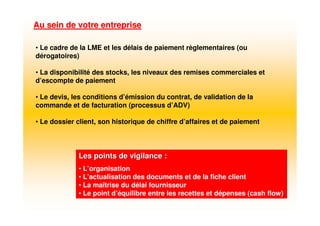Au sein de votre entrepriseAu sein de votre entreprise
Les points de vigilance :Les points de vigilance :
• L’organisation
• L’actualisation des documents et de la fiche client
• La maîtrise du délai fournisseur
• Le point d’équilibre entre les recettes et dépenses (cash flow)
• Le cadre de la LME et les délais de paiement règlementaires (ou
dérogatoires)
• La disponibilité des stocks, les niveaux des remises commerciales et
d’escompte de paiement
• Le devis, les conditions d’émission du contrat, de validation de la
commande et de facturation (processus d’ADV)
• Le dossier client, son historique de chiffre d’affaires et de paiement
 
