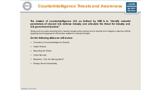 CLEARED
REFRESHER
SECURITY
TRAINING
The mission of counterintelligence (CI) as defined by DSS is to “identify unlawful
penetrators of cleared U.S. defense industry and articulate the threat for industry and
U.S. government leaders.”
Timely and ac curate reporting from c leared industry is the primary tool to identify and mitigate c ollec tion efforts
targeting tec hnologiesand information resident in c leared industry.
On the following slides we will review:
> Overview of Counterintelligenc e Threats
> InsiderThreats
> Reporting the Threat
> Cyber Sec urity
> Elic itation: Can You Rec ognize It?
> Foreign Travel Vulnerability
Updated: June 2016
Counterintelligence Threatsand Awareness
 
