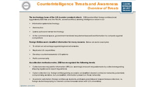 CLEARED
REFRESHER
SECURITY
TRAINING
The technology base of the U.S. isunder constant attack. DSShasidentified foreign entities(most
aggressively East Asia and the Pac ific , aswell asAfric a) seeking intelligenc e value in our:
> Information systemstec hnology
> Aeronautic s
> Lasers, optic sand sensor technology
> In the c ommerc ial spac e, government-tendered requirementsaswell asinformation to c ompete against
c ompetitors
Foreign Entitiesseek classified information for many reasons. Below are some examples:
> To obtain an advantage against regional adversaries
> Replic ate U.S. capabilities
> Develop c ountermeasuresto U.S. systems
> Profit c ommerc ially
Ascollection methodsevolve, DSShasrecognized the following trends:
> Collec torsview request for information (RFI) (i.e. seemingly innoc ent requestsmade by c ollec torsregarding
shipping logistic sand export regulations)
> Cyber c ollec tion (i.e. foreign entitiesgaining ac c essto unc lassified c leared c ontrac tor networks, potentially
c ompromising sensitive, but unc lassified, information present on those networks)
> Ac ademic solic itation (foreign entitiesuse students, professors, sc ientistsand researchersascollec tors; i.e.
foreign studentsapplying to c leared c ontrac torsassoc iated with U.S. universities)
Updated: June 2016
Counterintelligence Threatsand Awareness
Overview of Threats
 