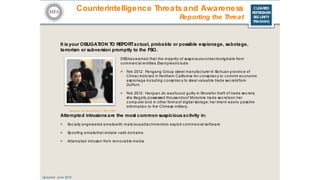 CLEARED
REFRESHER
SECURITY
TRAINING
It is your OBLIGATION TO REPORTactual, probable or possible espionage, sabotage,
terrorism or subversion promptly to the FSO.
DSShas warned that the majority of suspic iousc ontactsoriginate from
c ommerc ial entities. Examplesinc lude:
> Feb 2012: Pangang Group (steel manufac turer in Sic huan provinc e of
China) indicted in Northern California for c onspirac y to c ommit ec onomic
espionage inc luding c onspirac y to steal valuable trade sec retsfrom
DuPont.
> Feb 2012: Hanjuan Jin wasfound guilty in Illinoisfor theft of trade sec rets;
she illegally possessed thousandsof Motorola trade sec retson her
c omputer and in other forms of digital storage; her intent wasto passthe
information to the Chinese military.
Hanjuan Jin- November 7, 2011 (AP)
Attempted intrusionsare the most common suspiciousactivity in:
> Soc ially engineered emailswith malic iousattac hmentsto exploit c ommerc ial software
> Spoofing emailsthat imitate valid domains
> Attempted intrusion from removable media
Counterintelligence Threatsand Awareness
Reporting the Threat
Updated: June 2016
 