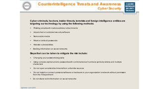 CLEARED
REFRESHER
SECURITY
TRAINING
Cyber criminals, hackers, insider threats, terrorists and foreign intelligence entities are
targeting our technology by using the following methods:
> Phishing emailswith malic iouslinksor attac hments
> Unpatched or outdated sec urity software
> Removable media
> Weak or default passwords
> Website vulnerabilities
> Seeking information on soc ial networks
Stepsthat can be taken to mitigate the risk include:
> Changing your passwordsregularly
> Using c omplex alphanumeric passwordswith c ombinations of numbers, symbols, letters, and multiple
c harac ters
> Do not open emails/ attac hmentsfrom unfamiliar sourc es
> Do not install or c onnec t personal software or hardware to your organization’snetwork without permission
from the ITdepartment
> Do not share work information on soc ial networks
Updated: June 2016
Counterintelligence Threatsand Awareness
Cyber Security
 