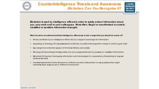 CLEARED
REFRESHER
SECURITY
TRAINING
Elicitation isused by intelligence officersin order to subtly extract information about
you, your work and/ or your colleagues. Most often, illegal or unauthorized accessto
classified or sensitive information is sought.
Updated: June 2016
What are some recruitment toolsthat intelligence officersuse to lure a target that you should be aware of?
> Money is offered by an intelligenc e officer (IO) to a target in exc hange for information
> Appealing to ideology (IO expressessame worldview or political leaningswith a target in order to gain trust)
> Ego (target bec omesthe subjec t of immense flattery and praise)
> Revenge (IO learnstarget isdisgruntled and enc ouragesretribution by passing on c lassified information)
> Blac kmail (IO learnsof damaging information and forc estarget to c ooperate by threatening to expose
personal sec rets)
> Industrial spiesattend trade showsand c onferenc es, whic h allowsthem to ask questionsthat might
otherwise seem suspic iousin a different environment
Counterintelligence Threatsand Awareness
Elicitation: Can You Recognize It?
 