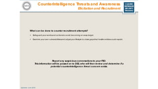 CLEARED
REFRESHER
SECURITY
TRAINING
What can be done to counter recruitment attempts?
> Safeguard your wordsand ac tionsto avoid bec oming an easy target.
> Examine your own vulnerabilitiesand adjust your lifestyle to c lose gapsthat hostile entitiescould exploit.
Updated: June 2016
Report any suspiciousconversations to your FSO.
Thisinformation will be passed on to DSS, who will then review and determine if a
potential counterintelligence threat concern exists.
Counterintelligence Threatsand Awareness
Elicitation and Recruitment
 