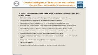 CLEARED
REFRESHER
SECURITY
TRAINING
To combat potential vulnerabilities, please apply the following countermeasures when
traveling abroad:
> Do not public ize travel plansand limit sharing of thisinformation to people who need to know
> Inform the FSO prior to departure and rec eive an offic ial foreign travel briefing
> Maintain c ontrol of media and equipment; do not leave them unattended in hotel rooms
> Keep hotel room doorslocked and make a mental note of how the room looks when you leave/ return
> Do not use c omputer or fax equipment at foreign hotels or businessc entersfor sensitive matters
> Ignore or deflec t intrusive or suspect inquiriesor c onversationsabout professional or personal matters
> Refrain from bringing portable elec tronic devic es, espec ially if c ompany-issued
> If using portable elec tronic devic es, set passwordsto restric t ac c essand c lear the devic e in the event of
theft
> Enc rypt data, hard drivesand storage devic eswhenever possible
> Use c omplex passwords
> Please refer to the State Department website for travel warningsprior to departure
Updated: June 2016
Counterintelligence Threatsand Awareness
Foreign Travel Vulnerability: Countermeasures
 