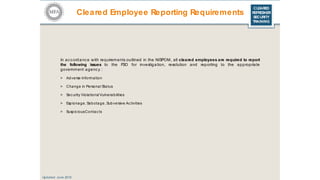 CLEARED
REFRESHER
SECURITY
TRAINING
Cleared Employee Reporting Requirements
Updated: June 2016
In accordance with requirements outlined in the NISPOM, all cleared employees are required to report
the following issues to the FSO for investigation, resolution and reporting to the appropriate
government agency :
> Adverse Information
> Change in Personal Status
> Sec urity Violations/ Vulnerabilities
> Espionage, Sabotage, Subversive Activities
> Suspic iousContac ts
 