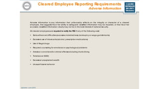 CLEARED
REFRESHER
SECURITY
TRAINING
Cleared Employee Reporting Requirements
Updated: June 2016
Adverse Information
Adverse information is any information that unfavorably reflec ts on the integrity or character of a cleared
employee, that suggests his or her ability to safeguard c lassified information may be impaired, or that his or her
ac c essto c lassified information c learly may not be in the best interest of national sec urity.
All c leared employeesare required to notify the FSO if any of the following exist:
> Seriousfinanc ial diffic ulties(exc essive indebtedness, bankruptc y or wage garnishments)
> Excessive use of intoxic ants(alc ohol, prescription medications)
> Use of illegal drugs
> Required c ounseling for emotional or psyc hologic al problems
> Arrestsor c onvic tionsfor c riminal offensesinc luding drunk driving
> Tic kets(over $300)
> Excessive/ unexplained wealth
> Unusual/ bizarre behavior
 