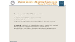 CLEARED
REFRESHER
SECURITY
TRAINING
Cleared Employee Reporting Requirements
Updated: June 2016
Change in Personal Status
The following should be reported to the FSO for proper doc umentation:
> A c hange in name
> A rec ent c hange in marital statusor a spouse-like relationship
> A c hange in c itizenship
> When ac c essto c lassified information is no longer required due to a c hange in job assignments
You must report if you begin to ac t asa representative of or c onsultant to any foreign entity. Thisinc ludesa
foreign government (or government agenc y), c ommerc ial businessor an individual.
Example: Obtaining a foreign passport or entering into a business/partnership with a foreign national.
 