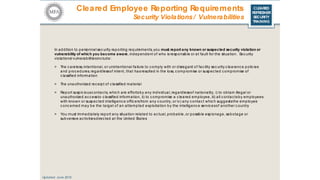 CLEARED
REFRESHER
SECURITY
TRAINING
Cleared Employee Reporting Requirements
Updated: June 2016
Security Violations/ Vulnerabilities
In addition to personnel sec urity reporting requirements, you must report any known or suspected security violation or
vulnerability of which you become aware, independent of who is responsible or at fault for the situation. Sec urity
violations/ vulnerabilitiesinc lude:
> The c areless, intentional, or unintentional failure to c omply with or disregard of fac ility sec urity c learanc e polic ies
and procedures, regardlessof intent, that hasresulted in the loss, c ompromise or suspected c ompromise of
c lassified information
> The unauthorized rec eipt of c lassified material
> Report suspic iousc ontac ts, whic h are effortsby any individual, regardlessof nationality, i) to obtain illegal or
unauthorized ac c essto c lassified information, ii) to c ompromise a c leared employee, iii) all c ontactsby employees
with known or suspected intelligenc e offic ersfrom any c ountry, or iv) any c ontact whic h suggeststhe employee
c onc erned may be the target of an attempted exploitation by the intelligence servicesof another c ountry
> You must immediately report any situation related to ac tual, probable, or possible espionage, sabotage or
subversive ac tivitiesdirec ted at the United States
 