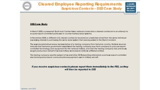 CLEARED
REFRESHER
SECURITY
TRAINING
DSSCase Study
In Marc h 2009, a presumed South and Central Asian national c ontacted a c leared c ontrac tor in an attempt to
ac quire export-c ontrolled partsused in c ounter-battery radar systems.
In November 2009, a different U.S. c leared c ontrac tor rec eived an unsolic ited email from the same individual
expressing interest in purc hasing the same radar system that wasrequested in the Marc h inc ident.
The suspic iousindividual wasa representative of a trading c ompany from his home c ountry. Multiple sourc es
indic ate that hishome government established the trading c ompany asa front c ompany to proc ure export-
c ontrolled tec hnology and equipment for the national military, and that the trading c ompany had previously
sought produc tson behalf of several military servic esand defense-affiliated entities.
The trading c ompany wasthe subjec t of several other SCRsreporting attemptsto purc hase export-c ontrolled
elec tronic sproduc tsand c ommunic ationsequipment used in military airc raft.
Updated: June 2016
If you receive suspiciouscontacts please report them immediately to the FSO, asthey
will then be reported to DSS
Cleared Employee Reporting Requirements
SuspiciousContacts– DSSCase Study
 