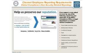 CLEARED
REFRESHER
SECURITY
TRAINING
Cleared Employee Reporting Requirements
Global Compliance (Non Security-Related Reporting)
If you suspect, or are asked
to cover up, any of the
following, report it to your
supervisor, to the MFA’s
Compliance Office or Legal
Department, or contact
Global Compliance:
> Fraud/ False Claims/ Upc oding
> Kic kbac ksfor referrals
> Conflic tsof interest
> Theft
> Harassment or disc rimination
> Criminal ac tivity
> Violations of lawsor regulations
> Health, safety, environmental
issues
> Violations of c ompany polic y or
procedure
Updated: June 2016
 