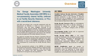 CLEARED
REFRESHER
SECURITY
TRAINING
Overview
The George Washington University
Medical Faculty Associates (GW MFA) is a
non-possessing cleared facility (referred
to as Facility Security Clearance, or FCL)
with a secret-level clearance.
GW MFA has entered into a security agreement with the
Department of Defense in order to have access to
information that has been classified because of its
importance to the national defense. This agreement details
the security responsibilities of both the cleared organization
and the United States Government. The GW MFA and many
of its ac tivities and programs are vital parts of the defense
and sec urity systemsof the United Statesof Americ a.
The National Industrial Security Program Operating Manual
(NISPOM) prescribes the requirements, restric tions, and other
safeguards to prevent unauthorized disclosure of classified
information. A copy of the NISPOM is available to all GW
MFA employees by contac ting the Facility Security Officer
(FSO).
Per the requirements outlined in the NISPOM, all c leared
employees must received refresher training at least annually
to review the information provided in the Initial Security
Briefing for Cleared GW MFA Employees and notify
personnel of c hangesin sec urity regulations.
KEY TERMS
Classified National Security Information (“Classified
Information”): offic ial information or material that
requires protec tion in the interests of National
Security and that is classified for suc h purpose by
appropriate c lassifying authority in acc ordanc e with
the provisionsof Exec utive Order 13526
Facility Security Clearance (FCL): an administrative
determination that, from a security viewpoint, a
c ompany is eligible for ac cess to c lassified
information of a c ertain c ategory (and all lower
c ategories)
Non-possessing facility: facility with no approved
storage for c lassified material
Facility Security Officer (FSO): a U.S. c itizen
c ontrac tor employee, who is c leared as part of the
fac ility clearance, responsible for supervising and
direc ting security measures necessary for
implementing applicable NISPOM and related
Federal requirements for the protec tion of classified
information
SECRET Classification Level: as applied to
information, the unauthorized disc losure of which
reasonably c ould be expected to cause serious
damage to the national security that the original
c lassification authority is able to identify or desc ribe
Updated: June 2016
 