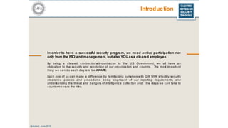 CLEARED
REFRESHER
SECURITY
TRAINING
Introduction
In order to have a successful security program, we need active participation not
only from the FSO and management, but also YOU asa cleared employee.
By being a cleared c ontrac tor/sub-contractor to the U.S. Government, we all have an
obligation to the sec urity and reputa tion of our organization and country. The most important
thing we can do each day is to be AWARE.
Each one of us can make a difference by familiarizing ourselves with GW MFA’s facility security
clearance polic ies and procedures, being c ognizant of our reporting requirements, and
understanding the threat and dangers of intelligence collec tion and the steps we can take to
countermeasure the risks.
Updated: June 2016
 