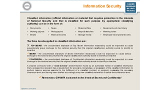 CLEARED
REFRESHER
SECURITY
TRAINING
Information Security
Classified information (official information or material that requires protection in the interests
of National Security and that is classified for such purpose by appropriate classifying
authority) can be in the form of:
Updated: June 2016
The three levels applied to classified information are:
X TOP SECRET – the unauthorized disc losure of Top Secret information reasonably could be expected to cause
exc eptionally grave damage to the national security that the original classification authority is able to identify or
desc ribe
SECRET – the unauthorized disc losure of Secret information reasonably c ould be expec ted to c ause serious
damage to the national sec urity that the original c lassific ation authority is able to identify or desc ribe
CONFIDENTIAL – the unauthorized disclosure of Confidential information reasonably c ould be expec ted to c ause
damage to the national sec urity that the original c lassific ation authority is able to identify or desc ribe
A c leared c ontrac tor with a “ need-to-know” (determination made by an authorized holder of c lassified information
that a prospec tive recipient has a requirement for access to, knowledge, or possession of the c lassified information to
perform tasks or servic es essential to the fulfillment of a c lassified c ontrac t or program), possessing the necessary
c learance level, and having been briefed ac cordingly may view c lassified material at or below their c learanc e level
Remember, GW MFA is cleared to the levelsof Secret and Confidential
> Documents > Faxes > Personnel files > Equipment and mac hinery
> Working papers > Photographs > Maps& sketches > Meeting notes
> Emails > Medical rec ords > Storage media > Employee travel plans/ records
 