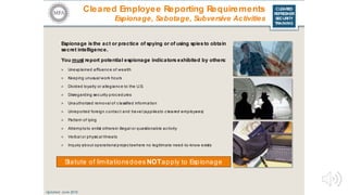 CLEARED
REFRESHER
SECURITY
TRAINING
Cleared Employee Reporting Requirements
Espionage, Sabotage, Subversive Activities
Espionage isthe act or practice of spying or of using spies to obtain
secret intelligence.
You must report potential espionage indicators exhibited by others:
> Unexplained affluenc e of wealth
> Keeping unusual work hours
> Divided loyalty or allegianc e to the U.S.
> Disregarding sec urity proc edures
> Unauthorized removal of c lassified information
> Unreported foreign c ontac t and travel (appliesto c leared employees)
> Pattern of lying
> Attempts to enlist othersin illegal or questionable ac tivity
> Verbal or physic al threats
> Inquiry about operations/ projec tswhere no legitimate need-to-know exists
Statute of limitationsdoes NOTapply to Espionage
Updated: June 2016
 