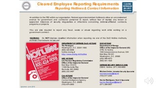 CLEARED
REFRESHER
SECURITY
TRAINING
Cleared Employee Reporting Requirements
Reporting Hotlines& Contact Information
•In addition to the FSO within our organization, Federal agenciesmaintain hotlines to allow an unconstrained
avenue for government and contractor personnel to report, without fear of reprisal, any known or
suspec ted instances of sec urity irregularities or infractions conc erning defense-affiliated c ontracts,
programs, or projects.
•You are also required to report any fraud, waste or abuse regarding work while working on a
government contract.
•WARNING: Do NOT disclose classified information when reporting via one of the DoD Hotline methods,
as these channelsare not secure!
DEPARTMENTOFDEFENSE(DoD) HOTLINE
The Pentagon
Washington, D.C. 20301-1900
(800) 424-9098
hotline.dodig.jil
http:/ / www.dodig.mil/ hotline
Updated: June 2016
NRC HOTLINE
U.S. Nuclear Regulatory Commission
Office of the Inspector General
Mail Stop O5-E13
11555 Roc kville Pike
Roc kville, MD 20852
(800) 233-3497
CIA HOTLINE
Office of the Inspector General
Central Intelligence Agenc y
Washington, D.C. 20505
(703) 874-2600
DOEHOTLINE
Department of Energy
Office of the Inspector General (IG)
ATTN: IG Hotline
1000 Independence Avenue, S.W.
Mail Stop 5D-031
Washington, D.C. 20585
(202) 586-4073
(800) 541-1625
DEFENSESECURITY SERVICE(DSS)
DSSIG Hotline: (571) 305-6660
Michael Irvine, Industrial Security Specialist
michael.irvine@dss.mil
(703) 617-2300
HectorRodriguez, Field CI Specialist
hec tor.Rodriguez@dss.mil
(571) 289-0657
 