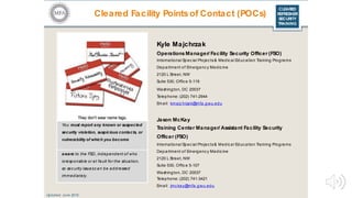 CLEARED
REFRESHER
SECURITY
TRAINING
Kyle Majchrzak
Operations Manager/ Facility Security Officer (FSO)
International Spec ial Projec ts& Medic al Educ ation Training Programs
Department of Emergency Medic ine
2120 L Street, NW
Suite 530, Offic e 5-119
Washington, DC 20037
Telephone: (202) 741-2944
Email: kmajc hrzak@mfa.gwu.edu
Jason McKay
Training Center Manager/ Assistant Facility Security
Officer (FSO)
International Spec ial Projec ts& Medical Educ ation Training Programs
Department of Emergenc y Medic ine
2120 L Street, NW
Suite 530, Offic e 5-107
Washington, DC 20037
Telephone: (202) 741-3421
Email: jmc kay@mfa.gwu.edu
Updated: June 2016
Cleared Facility Points of Contact (POCs)
You must report any known or suspected
security violation, suspicious contacts, or
vulnerability of which you become
aware to the FSO, independent of who
isresponsible or at fault for the situation,
so sec urity issuesc an be addressed
immediately.
 