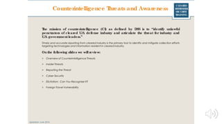 CLEARED
REFRESHER
SECURITY
TRAINING
The mission of counterintelligence (CI) as defined by DSS is to “identify unlawful
penetrators of cleared U.S. defense industry and articulate the threat for industry and
U.S. governmentleaders.”
Timely and accurate reporting from cleared industry is the primary tool to identify and mitigate collection efforts
targeting technologies and information resident in cleared industry.
On the following slides we will review:
> Overview of Counterintelligence Threats
> Insider Threats
> Reporting the Threat
> Cyber Security
> Elicitation: Can You Recognize It?
> Foreign Travel Vulnerability
Updated: June 2016
Counterintelligence Threats and Awareness
 