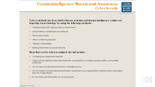 CLEARED
REFRESHER
SECURITY
TRAINING
Cybercriminals, hackers, insiderthreats, terrorists and foreign intelligence entities are
targeting ourtechnology by using the following methods:
> Phishing emails with malicious links or attachments
> Unpatched or outdated security software
> Removable media
> Weak or default passwords
> Website vulnerabilities
> Seeking information on social networks
Steps that can be taken to mitigate the risk include:
> Changing your passwords regularly
> Using complex alphanumeric passwords with combinations of numbers, symbols, letters, and multiple
characters
> Do not open emails/attachments from unfamiliar sources
> Do not install or connect personal software or hardware to your organization’s network without permission
from the IT department
> Do not share work information on social networks
Updated: June 2016
Counterintelligence Threats and Awareness
CyberSecurity
 