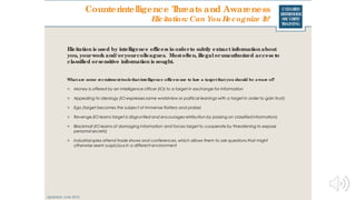 CLEARED
REFRESHER
SECURITY
TRAINING
Elicitation is used by intelligence officers in orderto subtly extract information about
you, yourwork and/ oryourcolleagues. Mostoften, illegal orunauthorized access to
classified orsensitive information is sought.
Updated: June 2016
Whatare some recruitmenttools thatintelligence officers use to lure a targetthatyou should be aware of?
> Money is offered by an intelligence officer (IO) to a target in exchange for information
> Appealing to ideology (IO expresses same worldview or political leanings with a target in order to gain trust)
> Ego (target becomes the subject of immense flattery and praise)
> Revenge (IO learns target is disgruntled and encourages retribution by passing on classified information)
> Blackmail (IO learns of damaging information and forces target to cooperate by threatening to expose
personal secrets)
> Industrial spies attend trade shows and conferences, which allows them to ask questions that might
otherwise seem suspicious in a different environment
Counterintelligence Threats and Awareness
Elicitation: Can You Recognize It?
 