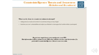 CLEARED
REFRESHER
SECURITY
TRAINING
Whatcan be done to counterrecruitment attempts?
> Safeguard your words and actions to avoid becoming an easy target.
> Examine your own vulnerabilities and adjust your lifestyle to close gaps that hostile entities could exploit.
Updated: June 2016
Report any suspicious conversations to yourFSO.
This information willbe passed on to DSS, who willthen review and determine ifa
potentialcounterintelligence threat concern exists.
Counterintelligence Threats and Awareness
Elicitationand Recruitment
 