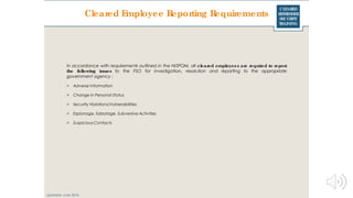 CLEARED
REFRESHER
SECURITY
TRAINING
Cleared Employee Reporting Requirements
Updated: June 2016
In accordance with requirements outlined in the NISPOM, all cleared employees are required to report
the following issues to the FSO for investigation, resolution and reporting to the appropriate
government agency :
> Adverse Information
> Change in Personal Status
> Security Violations/Vulnerabilities
> Espionage, Sabotage, Subversive Activities
> Suspicious Contacts
 