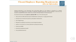 CLEARED
REFRESHER
SECURITY
TRAINING
Cleared Employee Reporting Requirements
Updated: June 2016
Adverse Information
Adverse information is any information that unfavorably reflects on the integrity or character of a cleared
employee, that suggests his or her ability to safeguard classified information may be impaired, or that his or her
access to classified information clearly may not be in the best interest of national security.
All cleared employees are required to notify the FSO if any of the following exist:
> Serious financial difficulties (excessive indebtedness, bankruptcy or wage garnishments)
> Excessive use of intoxicants (alcohol, prescription medications)
> Use of illegal drugs
> Required counseling for emotional or psychological problems
> Arrests or convictions for criminal offenses including drunk driving
> Tickets (over $300)
> Excessive/unexplained wealth
> Unusual/bizarre behavior
 