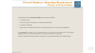 CLEARED
REFRESHER
SECURITY
TRAINING
Cleared Employee Reporting Requirements
Updated: June 2016
Change in PersonalStatus
The following should be reported to the FSO for proper documentation:
> A change in name
> A recent change in marital status or a spouse-like relationship
> A change in citizenship
> When access to classified information is no longer required due to a change in job assignments
You must reportif you begin to act as a representative of or consultant to any foreign entity. This includes a
foreign government (or government agency), commercial business or an individual.
Example: Obtaining a foreign passport or entering into a business/partnership with a foreign national.
 