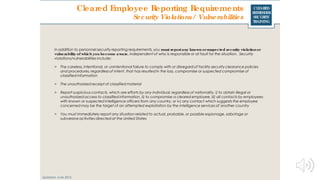 CLEARED
REFRESHER
SECURITY
TRAINING
Cleared Employee Reporting Requirements
Updated: June 2016
Security Violations / Vulnerabilities
In addition to personnel security reporting requirements, you must reportany known orsuspected security violationor
vulnerability of which you become aware, independent of who is responsible or at fault for the situation. Security
violations/vulnerabilities include:
> The careless, intentional, or unintentional failure to comply with or disregard of facility security clearance policies
and procedures, regardless of intent, that has resulted in the loss, compromise or suspected compromise of
classified information
> The unauthorized receipt of classified material
> Report suspicious contacts, which are efforts by any individual, regardless of nationality, i) to obtain illegal or
unauthorized access to classified information, ii) to compromise a cleared employee, iii) all contacts by employees
with known or suspected intelligence officers from any country, or iv) any contact which suggests the employee
concerned may be the target of an attempted exploitation by the intelligence services of another country
> You must immediately report any situation related to actual, probable, or possible espionage, sabotage or
subversive activities directed at the United States
 