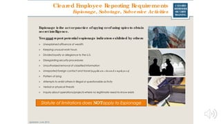 CLEARED
REFRESHER
SECURITY
TRAINING
Cleared Employee Reporting Requirements
Espionage, Sabotage, Subversive Activities
Espionage is the act orpractice of spying orof using spies to obtain
secretintelligence.
You mustreport potential espionage indicators exhibited by others:
> Unexplained affluence of wealth
> Keeping unusual work hours
> Divided loyalty or allegiance to the U.S.
> Disregarding security procedures
> Unauthorized removal of classified information
> Unreported foreign contact and travel (applie s to c le are d e mplo ye e s)
> Pattern of lying
> Attempts to enlist others in illegal or questionable activity
> Verbal or physical threats
> Inquiry about operations/projects where no legitimate need-to-know exists
Statute of limitations does NOTapply to Espionage
Updated: June 2016
 