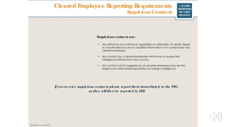 CLEARED
REFRESHER
SECURITY
TRAINING
Suspicious contacts are:
> Any efforts by any individual, regardless or nationality, to obtain illegal
or unauthorized access to classified information or to compromise any
cleared employee.
> Any contact by a cleared employee with known or suspected
intelligence officers from any country.
> Any contact which suggests you or another employee may be the
target of an attempted exploitation by foreign intelligence.
Ifyou receive suspicious contacts please report them immediately to the FSO,
as they willthen be reported to DSS
Cleared Employee Reporting Requirements
Suspicious Contacts
Updated: June 2016
 