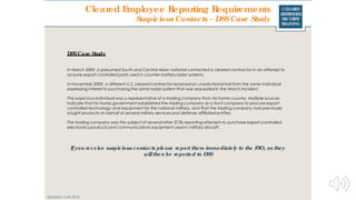 CLEARED
REFRESHER
SECURITY
TRAINING
DSSCase Study
In March 2009, a presumed South and Central Asian national contacted a cleared contractor in an attempt to
acquire export-controlled parts used in counter-battery radar systems.
In November 2009, a different U.S. cleared contractor received an unsolicited email from the same individual
expressing interest in purchasing the same radar system that was requested in the March incident.
The suspicious individual was a representative of a trading company from his home country. Multiple sources
indicate that his home government established the trading company as a front company to procure export-
controlled technology and equipment for the national military, and that the trading company had previously
sought products on behalf of several military services and defense-affiliated entities.
The trading company was the subject of several other SCRs reporting attempts to purchase export-controlled
electronics products and communications equipment used in military aircraft.
Updated: June 2016
Ifyou receive suspicious contacts please report them immediately to the FSO, as they
willthen be reported to DSS
Cleared Employee Reporting Requirements
Suspicious Contacts – DSSCase Study
 