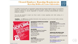 CLEARED
REFRESHER
SECURITY
TRAINING
Cleared Employee Reporting Requirements
Reporting Hotlines &Contact Information
•In addition to the FSO within our organization, Federal agencies maintain hotlines to allow an unconstrained
avenue for government and contractor personnel to report, without fear of reprisal, any known or
suspected instances of security irregularities or infractions concerning defense-affiliated contracts,
programs, or projects.
•You are also required to report any fraud, waste or abuse regarding work while working on a
government contract.
•WARNING: Do NOTdisclose classified information when reporting via one of the DoD Hotline methods,
as these channels are not secure!
DEPARTMENTOFDEFENSE(DoD) HOTLINE
The Pentagon
Washington, D.C. 20301-1900
(800) 424-9098
hotline.dodig.jil
http://www.dodig.mil/hotline
Updated: June 2016
NRC HOTLINE
U.S. NuclearRegulatory Commission
Office of the InspectorGeneral
Mail Stop O5-E13
11555 Rockville Pike
Rockville, MD 20852
(800) 233-3497
CIA HOTLINE
Office of the InspectorGeneral
Central Intelligence Agency
Washington, D.C. 20505
(703) 874-2600
DOEHOTLINE
Departmentof Energy
Office of the InspectorGeneral(IG)
ATTN: IG Hotline
1000 Independence Avenue, S.W.
Mail Stop 5D-031
Washington, D.C. 20585
(202) 586-4073
(800) 541-1625
DEFENSESECURITY SERVICE(DSS)
DSS IG Hotline: (571) 305-6660
MichaelIrvine, IndustrialSecurity Specialist
michael.irvine@dss.mil
(703) 617-2300
HectorRodriguez, Field CISpecialist
hector.Rodriguez@dss.mil
(571) 289-0657
 