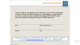 CLEARED
REFRESHER
SECURITY
TRAINING
Acknowledgement
Ihereby certify by my signature below that Ihave reviewed the information
contained herein and understand it is my responsibility to comply with all
necessary security measures outlined in the June 2016 Facility Security
Clearance RefresherTraining forCleared GW MFA Employees.
Name
Signature Date
Position and Department
Ple ase re turn this page to the Fac ility Se c urity Offic e ronc e it has be e n signe d
via e mailto kmajchrzak@mfa.gwu.edu orfac simile at 202-741-2214
Updated: June 2016
 
