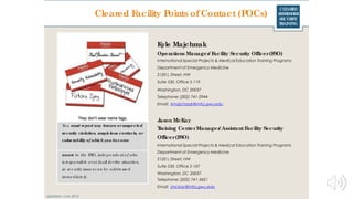 CLEARED
REFRESHER
SECURITY
TRAINING
Kyle Majchrzak
Operations Manager/ Facility Security Officer(FSO)
International Special Projects & Medical Education Training Programs
Department of Emergency Medicine
2120 L Street, NW
Suite 530, Office 5-119
Washington, DC 20037
Telephone: (202) 741-2944
Email: kmajchrzak@mfa.gwu.edu
Jason McKay
Training CenterManager/ Assistant Facility Security
Officer(FSO)
International Special Projects & Medical Education Training Programs
Department of Emergency Medicine
2120 L Street, NW
Suite 530, Office 5-107
Washington, DC 20037
Telephone: (202) 741-3421
Email: jmckay@mfa.gwu.edu
Updated: June 2016
Cleared Facility Points of Contact (POCs)
Yo u must report any known orsuspected
security violation, suspicious contacts, or
vulnerability of which you become
aware to the FSO, inde pe nde nt o f who
is re spo nsible o rat fault fo rthe situatio n,
so se c urity issue sc an be addre sse d
imme diate ly.
 