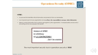 CLEARED
REFRESHER
SECURITY
TRAINING
Operations Security (OPSEC)
Violatorsof OPSEC:
#1 USMilitary
#2 U.S. CONTRACTORS!!!
…Don’t bea statistic
OPSEC:
> Is a process that identifies critical information and protects it from our adversaries
> Is an important part of every organization and we all have the responsibility to manage criticalinformation
> Helps to control information that could be used against us (the organization). Increased safety and security in
any setting and for any purpose is the benefit
Updated: June 2016
The most important security tool in operations security is YOU!
 