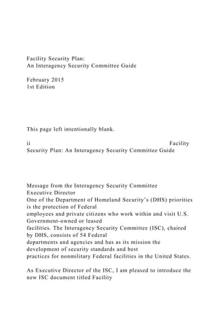Facility Security Plan:
An Interagency Security Committee Guide
February 2015
1st Edition
This page left intentionally blank.
ii Facility
Security Plan: An Interagency Security Committee Guide
Message from the Interagency Security Committee
Executive Director
One of the Department of Homeland Security’s (DHS) priorities
is the protection of Federal
employees and private citizens who work within and visit U.S.
Government-owned or leased
facilities. The Interagency Security Committee (ISC), chaired
by DHS, consists of 54 Federal
departments and agencies and has as its mission the
development of security standards and best
practices for nonmilitary Federal facilities in the United States.
As Executive Director of the ISC, I am pleased to introduce the
new ISC document titled Facility
 