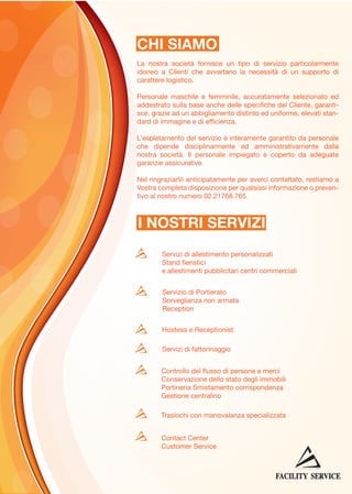 CHI SIAMO
La nostra società fornisce un tipo di servizio particolarmente
idoneo a Clienti che avvertano la necessità di un supporto di
carattere logistico.
Personale maschile e femminile, accuratamente selezionato ed
addestrato sulla base anche delle specifiche del Cliente, garantisce, grazie ad un abbigliamento distinto ed uniforme, elevati standard di immagine e di efficienza.
L’espletamento del servizio è interamente garantito da personale
che dipende disciplinarmente ed amministrativamente dalla
nostra società. Il personale impiegato è coperto da adeguate
garanzie assicurative.
Nel ringraziarVi anticipatamente per averci contattato, restiamo a
Vostra completa disposizione per qualsiasi informazione o preventivo al nostro numero 02.21768.765.

I NOSTRI SERVIZI
Servizi di allestimento personalizzati
Stand fieristici
e allestimenti pubblicitari centri commerciali
Servizio di Portierato
Sorveglianza non armata
Reception
Hostess e Receptionist
Servizi di fattorinaggio
Controllo del flusso di persone e merci
Conservazione dello stato degli immobili
Portineria Smistamento corrispondenza
Gestione centralino
Traslochi con manovalanza specializzata
Contact Center
Customer Service

 