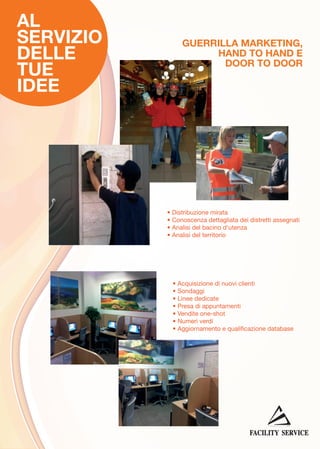 AL
SERVIZIO
DELLE
TUE
IDEE

GUERRILLA MARKETING,
HAND TO HAND E
DOOR TO DOOR

• Distribuzione mirata
• Conoscenza dettagliata dei distretti assegnati
• Analisi del bacino d'utenza
• Analisi del territorio

• Acquisizione di nuovi clienti
• Sondaggi
• Linee dedicate
• Presa di appuntamenti
• Vendite one-shot
• Numeri verdi
• Aggiornamento e qualificazione database

 