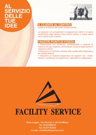 AL
SERVIZIO
DELLE
TUE
IDEE

IL CLIENTE AL CENTRO:

questa è la filosofia del nostro Contact Center
La passione nel comprendere le esigenze dei clienti e la piena
condivisione degli obiettivi sono stimoli continui a creare valore
con il cliente e per il cliente.

I NOSTRI PUNTI DI FORZA:

• Rispondiamo con prontezza, professionalità e capacità di
relazione ad ogni esigenza, ottimizzando i tempi di registrazione e
risposta al cliente.
• Eseguiamo un controllo costante della qualità delle telefonate e
dei risultati ottenuti.
• Utilizziamo la massima tasparenza nei rapporti con i clienti,
serietà e correttezza nei rapporti con i dipendenti e collaboratori.

Sede Legale : Via Vitruvio 4, 20124 Milano
Tel. 02.87069310
Fax 02.87153432
e-mail : info@facilityservice.mi.it

 